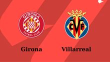 Nhận định, soi tỷ lệ Girona vs Villarreal 23h30 ngày 10/5, vòng 35 La Liga