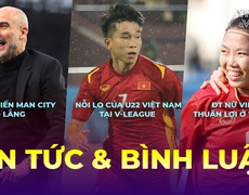 Tin tức & Bình luận: Man City 'out trình' nhưng vẫn sợ 1 người, U22 Việt Nam và nỗi lo V-Leauge