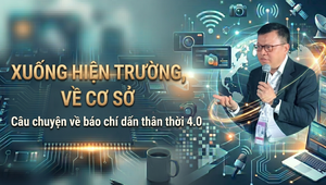 'Xuống hiện trường, về cơ sở' - Câu chuyện về báo chí dấn thân thời 4.0