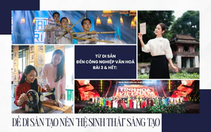 Từ di sản đến công nghiệp văn hoá - Bài 3 & Hết: Để di sản tạo nên “hệ sinh thái” sáng tạo