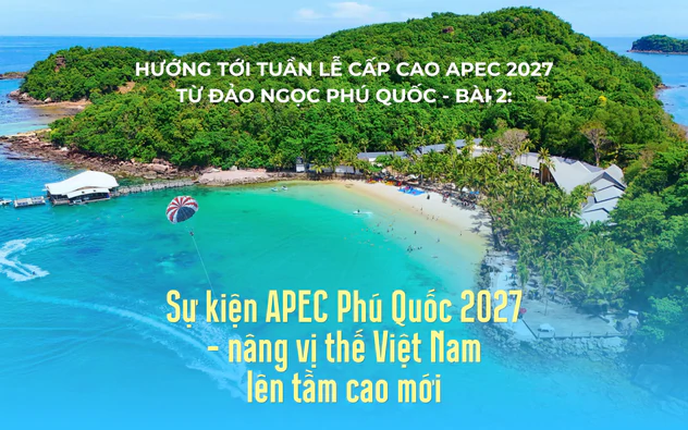 Hướng tới Tuần lễ cấp cao APEC 2027 từ đảo ngọc Phú Quốc - Bài 2: Sự kiện APEC Phú Quốc 2027 - nâng vị thế Việt Nam lên tầm cao mới